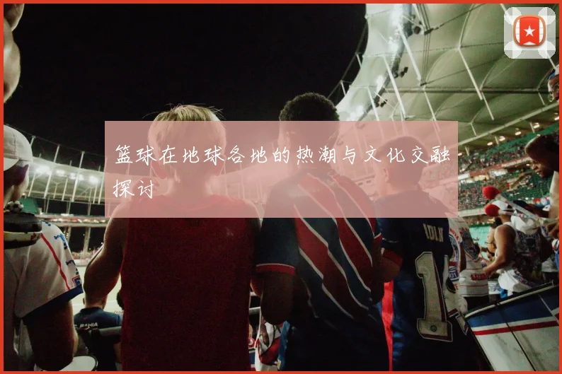 篮球在地球各地的热潮与文化交融探讨