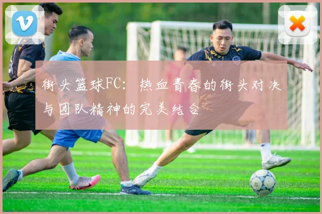 街头篮球FC：热血青春的街头对决与团队精神的完美结合