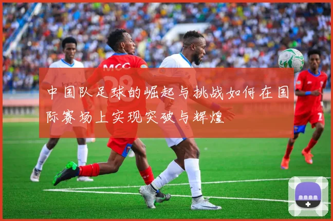 中国队足球的崛起与挑战如何在国际赛场上实现突破与辉煌