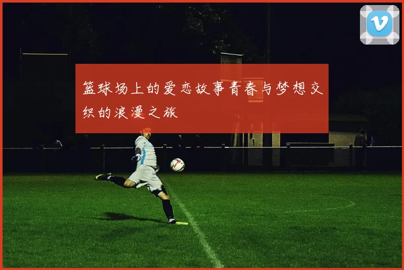 篮球场上的爱恋故事青春与梦想交织的浪漫之旅