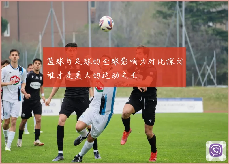 篮球与足球的全球影响力对比探讨谁才是更大的运动之王